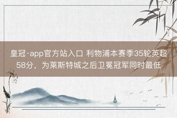 皇冠·app官方站入口 利物浦本赛季35轮英超58分，为莱斯特城之后卫冕冠军同时最低