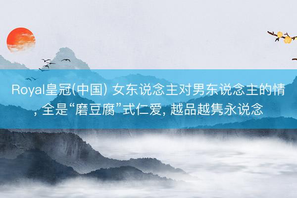 Royal皇冠(中国) 女东说念主对男东说念主的情， 全是“磨豆腐”式仁爱， 越品越隽永说念
