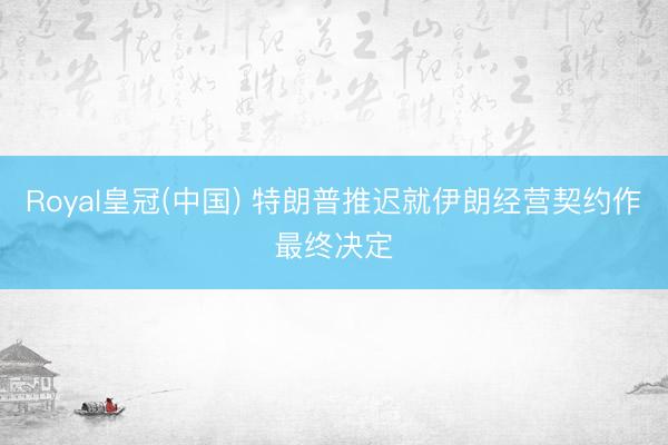 Royal皇冠(中国) 特朗普推迟就伊朗经营契约作最终决定