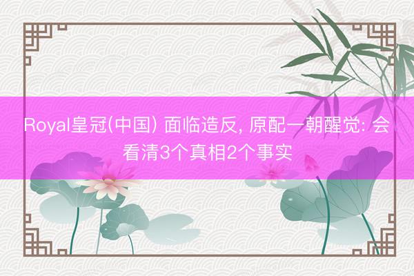 Royal皇冠(中国) 面临造反， 原配一朝醒觉: 会看清3个真相2个事实