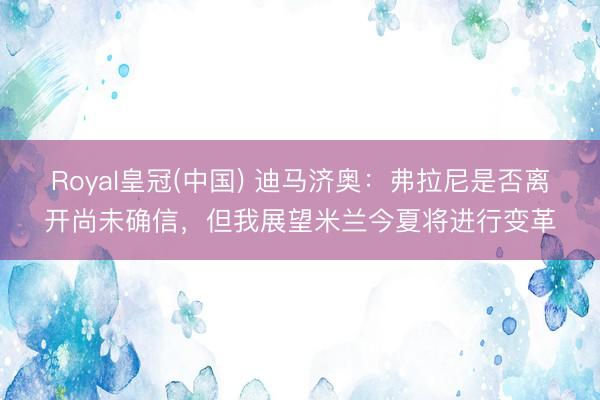 Royal皇冠(中国) 迪马济奥：弗拉尼是否离开尚未确信，但我展望米兰今夏将进行变革