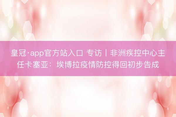 皇冠·app官方站入口 专访丨非洲疾控中心主任卡塞亚：埃博拉疫情防控得回初步告成