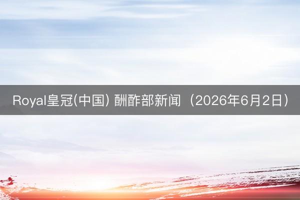 Royal皇冠(中国) 酬酢部新闻（2026年6月2日）