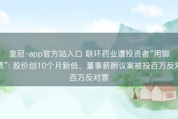 皇冠·app官方站入口 联环药业遭投资者“用脚投票”: 股价创10个月新低、董事薪酬议案被投百万反对票