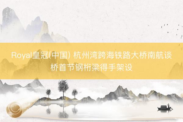 Royal皇冠(中国) 杭州湾跨海铁路大桥南航谈桥首节钢桁梁得手架设