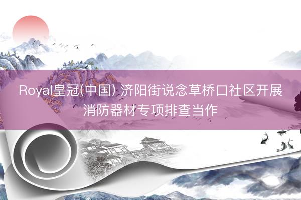 Royal皇冠(中国) 济阳街说念草桥口社区开展消防器材专项排查当作