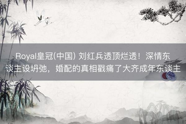 Royal皇冠(中国) 刘红兵透顶烂透！深情东谈主设坍弛，婚配的真相戳痛了大齐成年东谈主