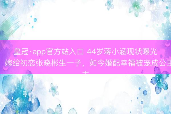 皇冠·app官方站入口 44岁蒋小涵现状曝光！嫁给初恋张晓彬生一子，如今婚配幸福被宠成公主
