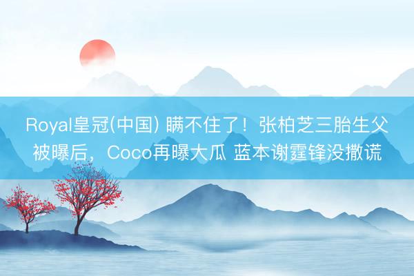 Royal皇冠(中国) 瞒不住了！张柏芝三胎生父被曝后，Coco再曝大瓜 蓝本谢霆锋没撒谎