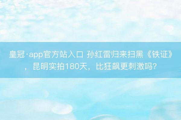 皇冠·app官方站入口 孙红雷归来扫黑《铁证》，昆明实拍180天，比狂飙更刺激吗？