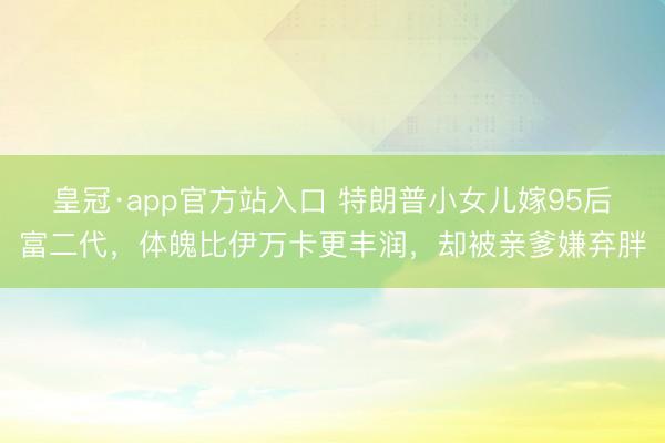 皇冠·app官方站入口 特朗普小女儿嫁95后富二代，体魄比伊万卡更丰润，却被亲爹嫌弃胖