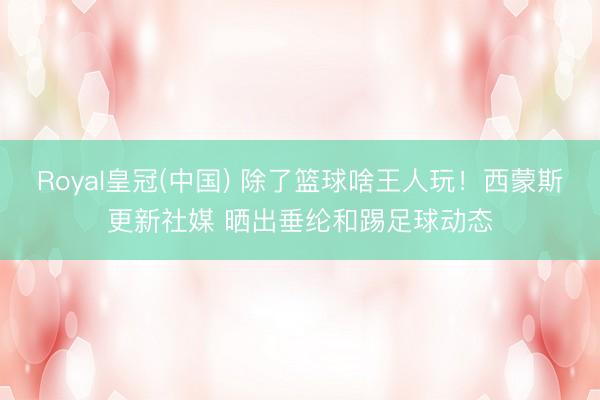 Royal皇冠(中国) 除了篮球啥王人玩！西蒙斯更新社媒 晒出垂纶和踢足球动态