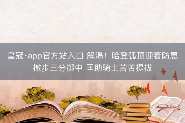 皇冠·app官方站入口 解渴！哈登弧顶迎着防患撤步三分掷中 匡助骑士苦苦提拔