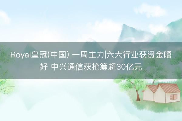 Royal皇冠(中国) 一周主力|六大行业获资金嗜好 中兴通信获抢筹超30亿元