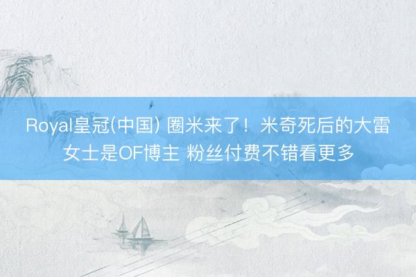 Royal皇冠(中国) 圈米来了！米奇死后的大雷女士是OF博主 粉丝付费不错看更多