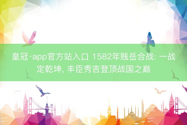 皇冠·app官方站入口 1582年贱岳合战: 一战定乾坤， 丰臣秀吉登顶战国之巅