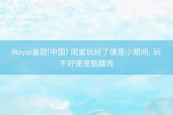 Royal皇冠(中国) 闺蜜玩好了便是小期间， 玩不好便是甄嬛传