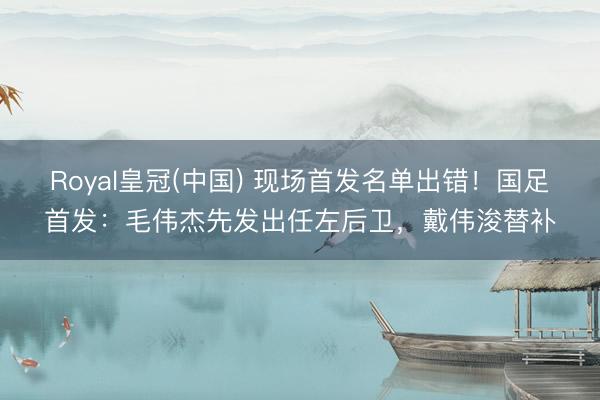 Royal皇冠(中国) 现场首发名单出错！国足首发：毛伟杰先发出任左后卫，戴伟浚替补