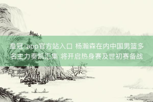 皇冠·app官方站入口 杨瀚森在内中国男篮多名主力奏凯汇集 将开启热身赛及世初赛备战