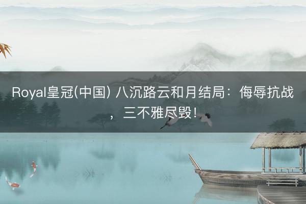 Royal皇冠(中国) 八沉路云和月结局：侮辱抗战，三不雅尽毁！