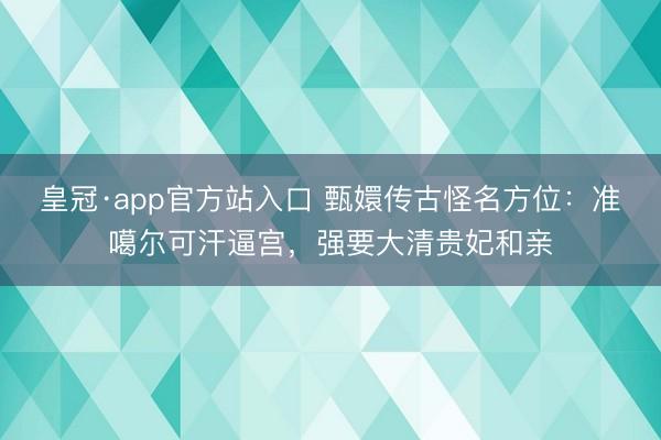 皇冠·app官方站入口 甄嬛传古怪名方位：准噶尔可汗逼宫，强要大清贵妃和亲