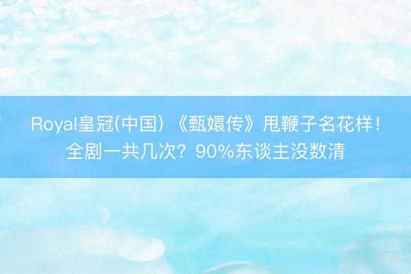 Royal皇冠(中国) 《甄嬛传》甩鞭子名花样！全剧一共几次？90%东谈主没数清