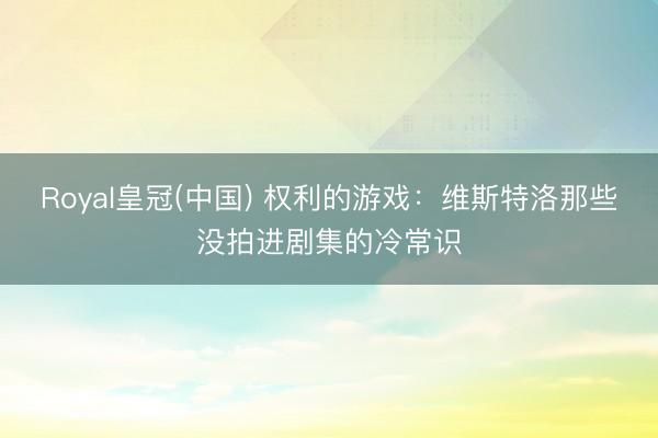 Royal皇冠(中国) 权利的游戏：维斯特洛那些没拍进剧集的冷常识