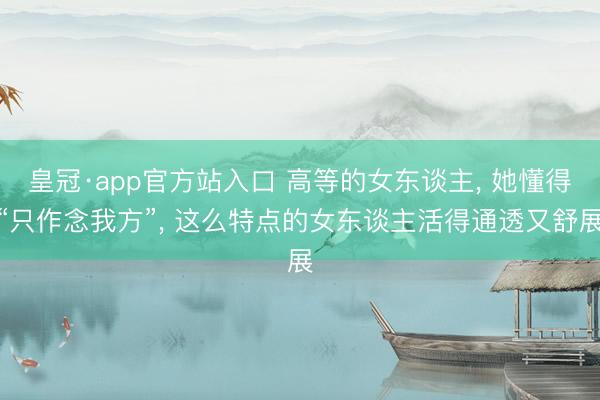 皇冠·app官方站入口 高等的女东谈主， 她懂得“只作念我方”， 这么特点的女东谈主活得通透又舒展