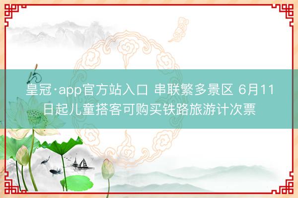 皇冠·app官方站入口 串联繁多景区 6月11日起儿童搭客可购买铁路旅游计次票