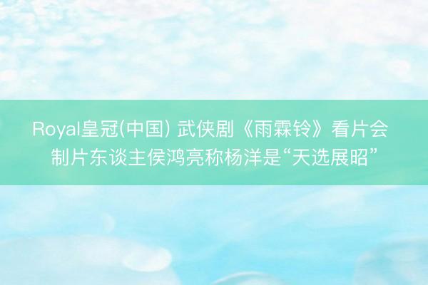Royal皇冠(中国) 武侠剧《雨霖铃》看片会 制片东谈主侯鸿亮称杨洋是“天选展昭”