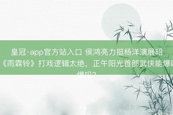 皇冠·app官方站入口 侯鸿亮力挺杨洋演展昭！《雨霖铃》打戏逻辑太绝，正午阳光首部武侠能爆吗？