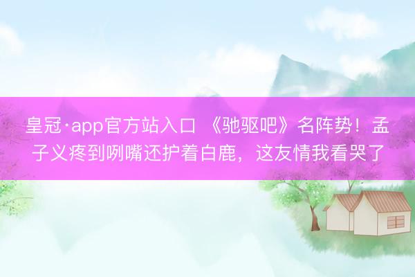 皇冠·app官方站入口 《驰驱吧》名阵势!孟子义疼到咧嘴还护着白鹿,这友情我看哭了