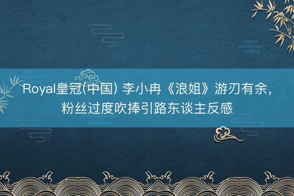 Royal皇冠(中国) 李小冉《浪姐》游刃有余，粉丝过度吹捧引路东谈主反感