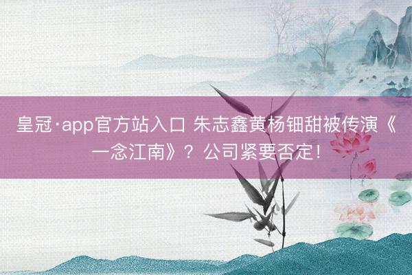 皇冠·app官方站入口 朱志鑫黄杨钿甜被传演《一念江南》？公司紧要否定！