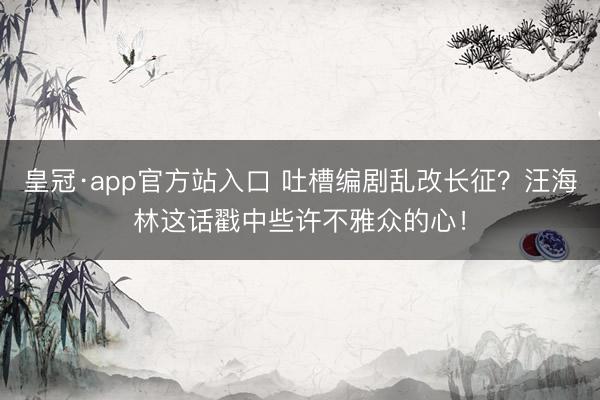 皇冠·app官方站入口 吐槽编剧乱改长征？汪海林这话戳中些许不雅众的心！