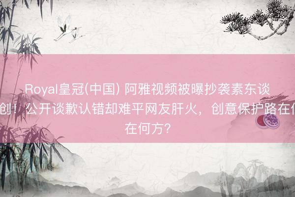 Royal皇冠(中国) 阿雅视频被曝抄袭素东谈主原创！公开谈歉认错却难平网友肝火，创意保护路在何方？