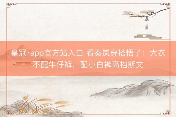 皇冠·app官方站入口 看秦岚穿搭悟了：大衣不配牛仔裤，配小白裤高档斯文
