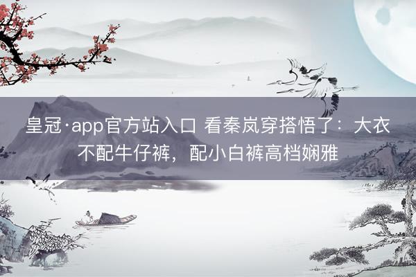 皇冠·app官方站入口 看秦岚穿搭悟了：大衣不配牛仔裤，配小白裤高档娴雅
