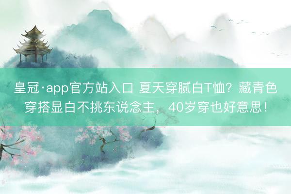 皇冠·app官方站入口 夏天穿腻白T恤？藏青色穿搭显白不挑东说念主，40岁穿也好意思！