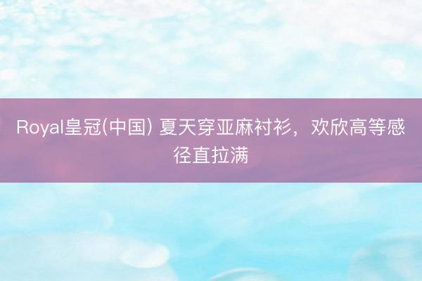 Royal皇冠(中国) 夏天穿亚麻衬衫，欢欣高等感径直拉满