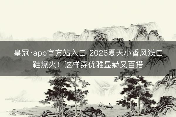 皇冠·app官方站入口 2026夏天小香风浅口鞋爆火！这样穿优雅显赫又百搭