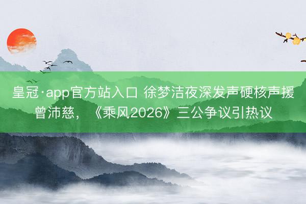 皇冠·app官方站入口 徐梦洁夜深发声硬核声援曾沛慈，《乘风2026》三公争议引热议