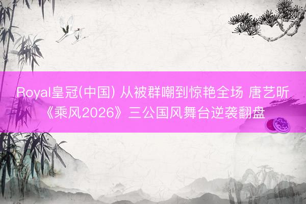 Royal皇冠(中国) 从被群嘲到惊艳全场 唐艺昕《乘风2026》三公国风舞台逆袭翻盘