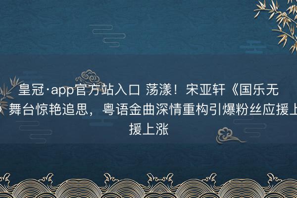 皇冠·app官方站入口 荡漾！宋亚轩《国乐无双》舞台惊艳追思，粤语金曲深情重构引爆粉丝应援上涨
