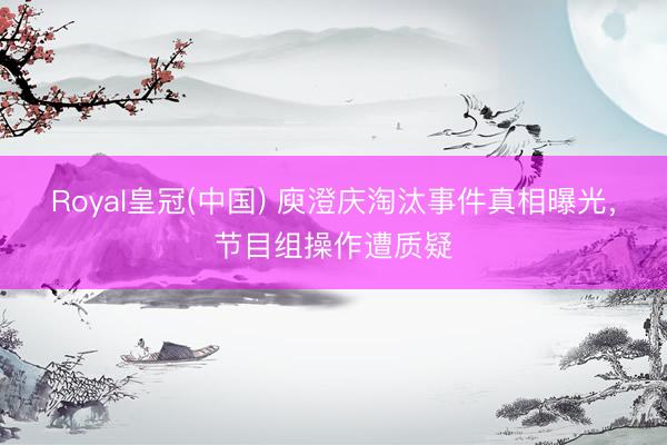 Royal皇冠(中国) 庾澄庆淘汰事件真相曝光，节目组操作遭质疑