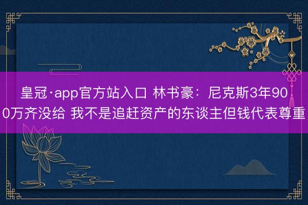 皇冠·app官方站入口 林书豪：尼克斯3年900万齐没给 我不是追赶资产的东谈主但钱代表尊重