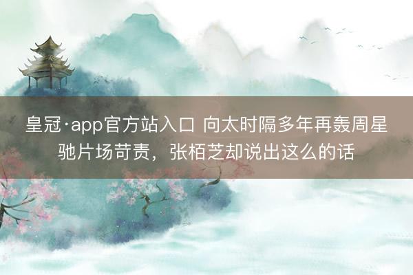 皇冠·app官方站入口 向太时隔多年再轰周星驰片场苛责，张栢芝却说出这么的话
