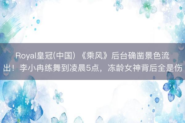 Royal皇冠(中国) 《乘风》后台确凿景色流出！李小冉练舞到凌晨5点，冻龄女神背后全是伤