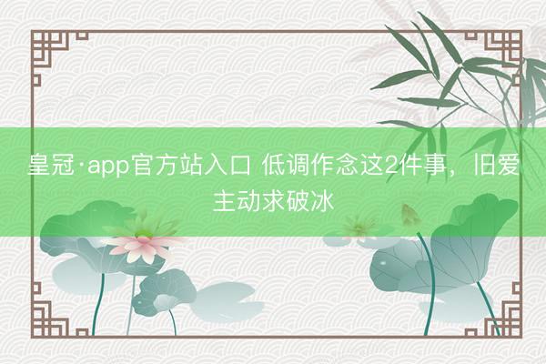 皇冠·app官方站入口 低调作念这2件事，旧爱主动求破冰