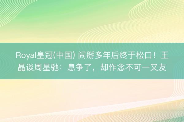 Royal皇冠(中国) 闹掰多年后终于松口！王晶谈周星驰：息争了，却作念不可一又友